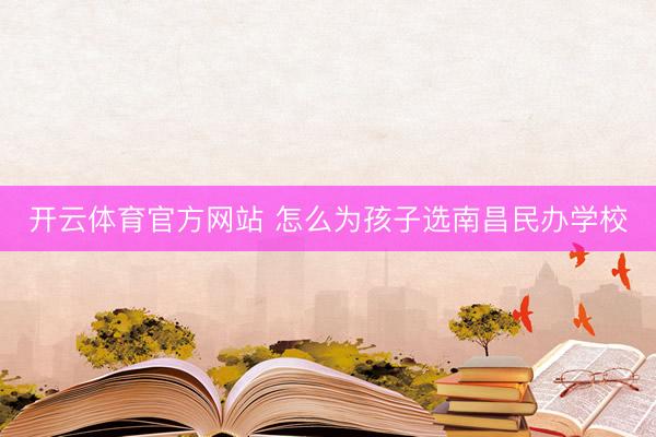 开云体育官方网站 怎么为孩子选南昌民办学校