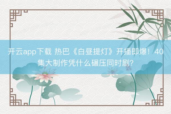 开云app下载 热巴《白昼提灯》开播即爆！40集大制作凭什么碾压同时剧？