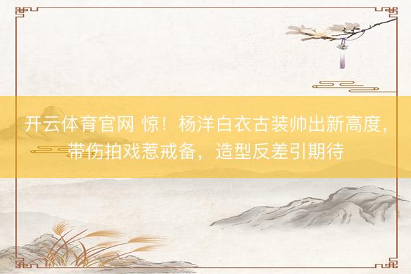 开云体育官网 惊！杨洋白衣古装帅出新高度，带伤拍戏惹戒备，造型反差引期待