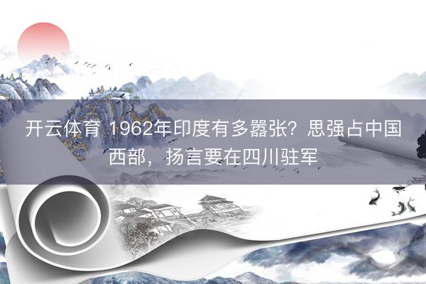 开云体育 1962年印度有多嚣张？思强占中国西部，扬言要在四川驻军