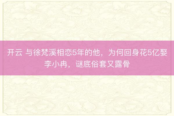 开云 与徐梵溪相恋5年的他，为何回身花5亿娶李小冉，谜底俗套又露骨