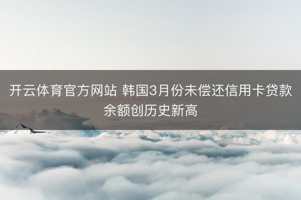 开云体育官方网站 韩国3月份未偿还信用卡贷款余额创历史新高